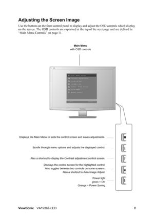 Page 10ViewSonicVA1936a-LED 8
Adjusting the Screen Image
Use the buttons on the front control panel to display and adjust the OSD controls which display 
on the screen. The OSD controls are explained at the top of the next page and are defined in 
“Main Menu Controls” on page 11.
Main Menu
with OSD controls
Scrolls through menu options and adjusts the displayed control.
Also a shortcut to display the Contrast adjustment control screen.
Displays the control screen for the highlighted control.
Also toggles...