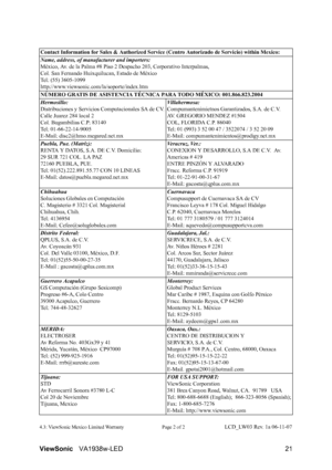 Page 24ViewSonicVA1938w-LED 21
4.3: ViewSonic Mexico Limited Warranty Page 2 of 2LCD_LW03 Rev. 1a 06-11-07 Contact Information for Sales & Authorized Service (Centro Autorizado de Servicio) within Mexico:
Name, address, of manufacturer and importers:
México, Av. de la Palma #8 Piso 2 Despacho 203, Corporativo Interpalmas, 
Col. San Fernando Huixquilucan, Estado de México
Tel: (55) 3605-1099
http://www.viewsonic.com/la/soporte/index.htm
NÚMERO GRATIS DE ASISTENCIA TÉCNICA PARA TODO MÉXICO: 001.866.823.2004...