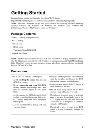 Page 8ViewSonicVA1938w-LED 5
Getting Started
Congratulations on your purchase of a ViewSonic® LCD display.
Important! Save the original box and all packing material for future shipping needs.
NOTE: The word “Windows” in this user guide refers to the following Microsoft operating
systems: Windows ‘95, Windows NT, Windows ‘98, Windows 2000, Windows Me
(Millennium), Windows XP, Windows Vista, and Windows 7.
Package Contents
Your LCD display package includes:
•LCD display
• Power cord
• D-Sub cable
• ViewSonic...