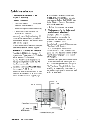 Page 9ViewSonicVA1938w-LED 6
Quick Installation
1. Connect power cord (and AC/DC 
adapter if required)
2. Connect video cable
• Make sure both the LCD display and 
computer are turned OFF
• Remove rear panel covers if necessary
• Connect the video cable from the LCD 
display to the computer
Macintosh users: Models older than G3 
require a Macintosh adapter. Attach the 
adapter to the computer and plug the video
cable into the adapter.
To order a ViewSonic
® Macintosh adapter, 
contact ViewSonic Customer...