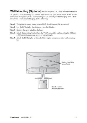 Page 10ViewSonicVA1938w-LED 7
Wall Mounting (Optional) For use only with UL Listed Wall Mount Bracket
To obtain a wall-mounting kit, contact ViewSonic
® or your local dealer. Refer to the
instructions that come with the base mounting kit. To convert your LCD display from a desk-
mounted to a wall-mounted display, do the following:
Step 1.Verify that the power button is turned Off, then disconnect the power cord.
Step 2.Lay the LCD display face down on a towel or blanket.
Step 3.Remove the screw attaching the...