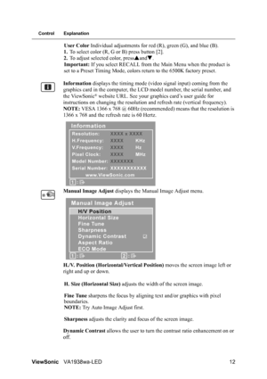 Page 14ViewSonicVA1938wa-LED 12
Control Explanation
User Color Individual adjustments for red (R), green (G), and blue (B).
1.To select color (R, G or B) press button [2].
2.To adjust selected color, pressSandT.
Important: If you select RECALL from the Main Menu when the product is 
set to a Preset Timing Mode, colors return to the 6500K factory preset.
Information displays the timing mode (video signal input) coming from the 
graphics card in the computer, the LCD model number, the serial number, and 
the...