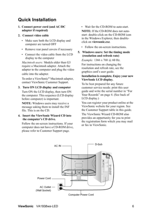 Page 8ViewSonicVA1938wa-LED 6
Quick Installation
1. Connect power cord (and AC/DC 
adapter if required)
2. Connect video cable
• Make sure both the LCD display and 
computer are turned OFF
• Remove rear panel covers if necessary
• Connect the video cable from the LCD 
display to the computer
Macintosh users: Models older than G3 
require a Macintosh adapter. Attach the 
adapter to the computer and plug the video
cable into the adapter.
To order a ViewSonic
® Macintosh adapter, 
contact ViewSonic Customer...