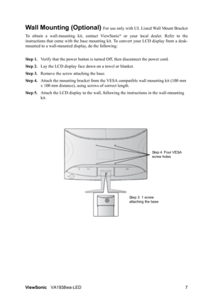 Page 9ViewSonicVA1938wa-LED 7
Wall Mounting (Optional) For use only with UL Listed Wall Mount Bracket
To obtain a wall-mounting kit, contact ViewSonic
® or your local dealer. Refer to the
instructions that come with the base mounting kit. To convert your LCD display from a desk-
mounted to a wall-mounted display, do the following:
Step 1.Verify that the power button is turned Off, then disconnect the power cord.
Step 2.Lay the LCD display face down on a towel or blanket.
Step 3.Remove the screw attaching the...