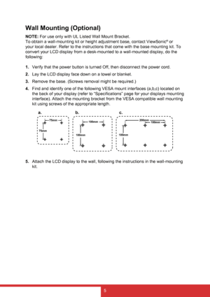 Page 135
Wall Mounting (Optional)
NOTE: For use only with UL Listed Wall Mount Bracket.
To obtain a wall-mounting kit or height adjustment base, contact ViewSonic
® or 
your local dealer. Refer to the instructions that come with the base mounting kit. To 
convert your LCD display from a desk-mounted to a wall-mounted display, do the 
following:
1.  Verify that the power button is turned Off, then disconnect the power cord.
2.  Lay the LCD display face down on a towel or blanket.
3.  Remove the base. (Screws...