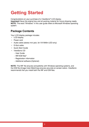 Page 113
Getting Started
Congratulations on your purchase of a ViewSonic® LCD display.
Important! Save the original box and all packing material for future shipping needs.
NOTE: The word “Windows” in this user guide refers to Microsoft Windows operating 
system.
Package Contents
Your LCD display package includes: •  LCD display
•  Power cord
•  Audio cable (stereo mini jack, for VA1948m-LED only)
•  D-Sub cable
•  Quick Start Guide
•  ViewSonic CD
 
- User Guide
 
- INF/ICM files*
 
- Registration information...