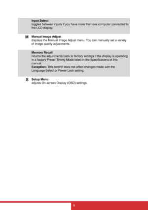 Page 179
Input Select
toggles between inputs if you have more than one computer connected to 
the LCD display.
MManual Image Adjust
displays the Manual Image Adjust menu. You can manually set a variety 
of image quality adjustments.
Memory Recall
returns the adjustments back to factory settings if the display is operating 
in a factory Preset Timing Mode listed in the Specifications of this 
manual.
Exception: This control does not affect changes made with the 
Language Select or Power Lock setting.
SSetup...