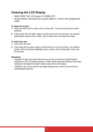 Page 1911
Cleaning the LCD Display
• MAKE SURE THE LCD display IS TURNED OFF.
•  NEVER SPRAY OR POUR ANY LIQUID DIRECTLY ONTO THE SCREEN OR 
CASE.
To clean the screen:
1.  Wipe the screen with a clean, soft, lint-free cloth. This removes dust and other 
particles.
2.  If the screen still not clean, apply a small amount of non-ammonia, non-alcohol 
based glass cleaner onto a clean, soft, lint-free cloth, and wipe the screen.
To clean the case:
1.  Use a soft, dry cloth.
2.  If the case still not clean, apply a...
