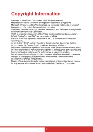 Page 91
Copyright Information
Copyright © ViewSonic® Corporation, 2013. All rights reserved.
Macintosh and Power Macintosh are registered trademarks of Apple Inc.
Microsoft, Windows, and the Windows logo are registered trademarks of Microsoft 
Corporation in the United States and other countries.
ViewSonic, the three birds logo, OnView, ViewMatch, and ViewMeter are registered 
trademarks of ViewSonic Corporation.
VESA is a registered trademark of the Video Electronics Standards Association. 
DPMS, DisplayPort,...