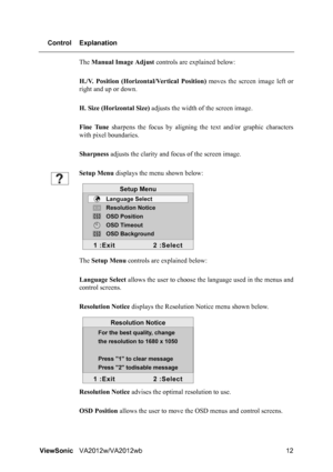 Page 15ViewSonicVA2012w/VA2012wb 12 Control Explanation
The Manual Image Adjust controls are explained below:
H./V. Position (Horizontal/Vertical Position) moves the screen image left or
right and up or down.
H. Size (Horizontal Size) adjusts the width of the screen image.
Fine Tune sharpens the focus by aligning the text and/or graphic characters
with pixel boundaries.
Sharpness adjusts the clarity and focus of the screen image.
Setup Menu displays the menu shown below:
The Setup Menu controls are explained...