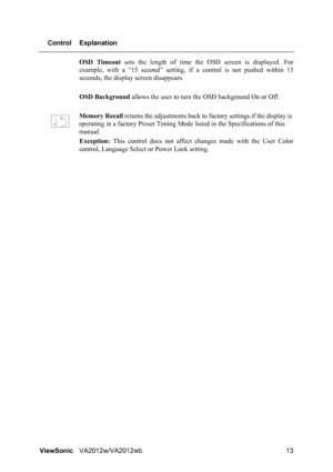 Page 16ViewSonicVA2012w/VA2012wb 13 Control Explanation
OSD Timeout sets the length of time the OSD screen is displayed. For
example, with a “15 second” setting, if a control is not pushed within 15
seconds, the display screen disappears.
OSD Background allows the user to turn the OSD background On or Off.
Memory Recall returns the adjustments back to factory settings if the display is 
operating in a factory Preset Timing Mode listed in the Specifications of this 
manual.
Exception: This control does not...