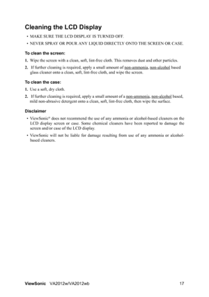 Page 20ViewSonicVA2012w/VA2012wb 17
Cleaning the LCD Display
• MAKE SURE THE LCD DISPLAY IS TURNED OFF.
• NEVER SPRAY OR POUR ANY LIQUID DIRECTLY ONTO THE SCREEN OR CASE.
To clean the screen:
1.Wipe the screen with a clean, soft, lint-free cloth. This removes dust and other particles.
2.If further cleaning is required, apply a small amount of non-ammonia
, non-alcohol based 
glass cleaner onto a clean, soft, lint-free cloth, and wipe the screen.
To clean the case:
1.Use a soft, dry cloth.
2.If further cleaning...