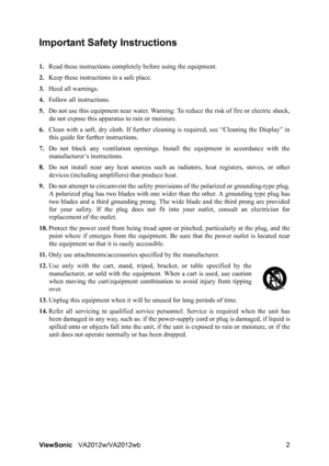Page 5ViewSonicVA2012w/VA2012wb 2
Important Safety Instructions
1.Read these instructions completely before using the equipment.
2.Keep these instructions in a safe place.
3.Heed all warnings.
4.Follow all instructions.
5.Do not use this equipment near water. Warning: To reduce the risk of fire or electric shock,
do not expose this apparatus to rain or moisture.
6.Clean with a soft, dry cloth. If further cleaning is required, see “Cleaning the Display” in
this guide for further instructions.
7.Do not block any...