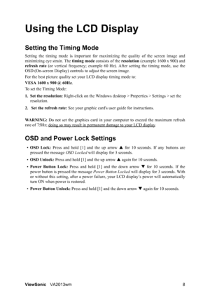 Page 11ViewSonicVA2013wm 8
Using the LCD Display
Setting the Timing Mode
Setting the timing mode is important for maximizing the quality of the screen image and
minimizing eye strain. The timing mode consists of the resolution (example 1600 x 900) and
refresh rate (or vertical frequency; example 60 Hz). After setting the timing mode, use the
OSD (On-screen Display) controls to adjust the screen image.
For the best picture quality set your LCD display timing mode to:
VESA 1600 x 900 @ 60Hz.
To set the Timing...