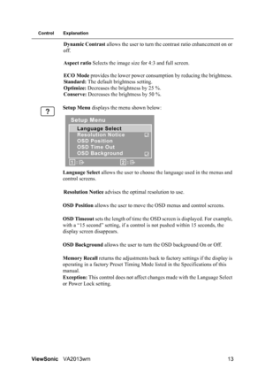 Page 16ViewSonicVA2013wm 13
Control Explanation
Dynamic Contrast allows the user to turn the contrast ratio enhancement on or 
off.
Aspect ratio Selects the image size for 4:3 and full screen.
ECO Mode provides the lower power consumption by reducing the brightness. 
Standard: The default brightness setting.
Optimize: Decreases the brightness by 25 %.
Conserve: Decreases the brightness by 50 %.
Setup Menu displays the menu shown below:
Language Select allows the user to choose the language used in the menus and...