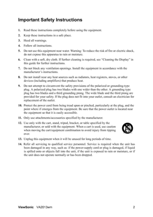 Page 5ViewSonicVA2013wm 2
Important Safety Instructions
1.Read these instructions completely before using the equipment.
2.Keep these instructions in a safe place.
3.Heed all warnings.
4.Follow all instructions.
5.Do not use this equipment near water. Warning: To reduce the risk of fire or electric shock, 
do not expose this apparatus to rain or moisture.
6.Clean with a soft, dry cloth. If further cleaning is required, see “Cleaning the Display” in 
this guide for further instructions.
7.Do not block any...