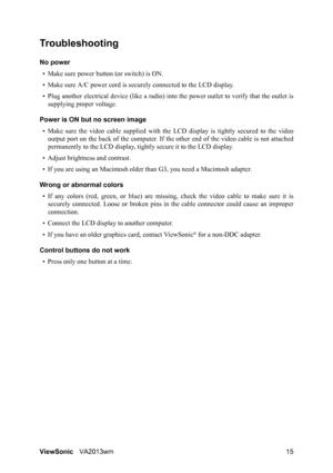 Page 18ViewSonicVA2013wm 15
Troubleshooting
No power
• Make sure power button (or switch) is ON.
• Make sure A/C power cord is securely connected to the LCD display.
• Plug another electrical device (like a radio) into the power outlet to verify that the outlet is
supplying proper voltage.
Power is ON but no screen image
• Make sure the video cable supplied with the LCD display is tightly secured to the video
output port on the back of the computer. If the other end of the video cable is not attached...