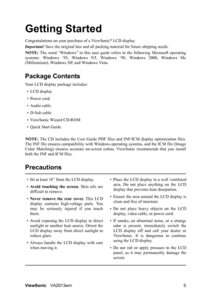 Page 8ViewSonicVA2013wm 5
Getting Started
Congratulations on your purchase of a ViewSonic® LCD display.
Important! Save the original box and all packing material for future shipping needs.
NOTE: The word “Windows” in this user guide refers to the following Microsoft operating
systems: Windows ‘95, Windows NT, Windows ‘98, Windows 2000, Windows Me
(Millennium), Windows XP, and Windows Vista.
Package Contents
Your LCD display package includes:
•LCD display
• Power cord
• Audio cable
• D-Sub cable
• ViewSonic...