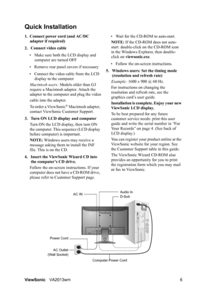 Page 9ViewSonicVA2013wm 6
Quick Installation
1. Connect power cord (and AC/DC 
adapter if required)
2. Connect video cable
• Make sure both the LCD display and 
computer are turned OFF
• Remove rear panel covers if necessary
• Connect the video cable from the LCD 
display to the computer
Macintosh users: Models older than G3 
require a Macintosh adapter. Attach the 
adapter to the computer and plug the video
cable into the adapter.
To order a ViewSonic
® Macintosh adapter, 
contact ViewSonic Customer Support....