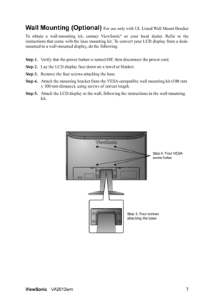 Page 10ViewSonicVA2013wm 7
Wall Mounting (Optional) For use only with UL Listed Wall Mount Bracket
To obtain a wall-mounting kit, contact ViewSonic
® or your local dealer. Refer to the
instructions that come with the base mounting kit. To convert your LCD display from a desk-
mounted to a wall-mounted display, do the following:
Step 1.Verify that the power button is turned Off, then disconnect the power cord.
Step 2.Lay the LCD display face down on a towel or blanket.
Step 3.Remove the four screws attaching the...