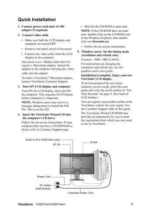 Page 8
ViewSonicVA2014w/VA2014wm 6
Quick Installation
1. Connect power cord (and AC/DC 
adapter if required)
2. Connect video cable • Make sure both the LCD display and  computer are turned OFF
• Remove rear panel  covers if necessary
• Connect the video cable from the LCD  display to the computer
Macintosh users:  Models older than G3 
require a Macintosh adapter. Attach the 
adapter to the computer and plug the video
cable into the adapter.
To order a ViewSonic
® Macintosh adapter, 
contact ViewSonic...