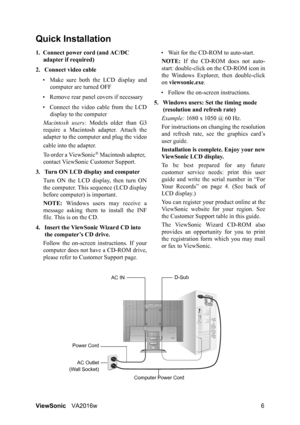 Page 9
ViewSonicVA2016w 6
Quick Installation
1. Connect power cord (and AC/DC 
adapter if required)
2. Connect video cable • Make sure both the LCD display and computer are turned OFF
• Remove rear panel  covers if necessary
• Connect the video  cable from the LCD
display to the computer
Macintosh users:  Models older than G3
require a Macintosh adapter. Attach the
adapter to the computer and plug the video
cable into the adapter.
To order a ViewSonic
® Macintosh adapter, 
contact ViewSonic Customer Support....