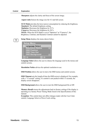 Page 16ViewSonicVA2026w 13
Control Explanation
Sharpness adjusts the clarity and focus of the screen image.
Aspect ratio Selects the image size for 4:3 and full screen.
ECO Mode provides the lower power consumption by reducing the brightness. 
Standard: The default brightness setting 
Optimize: Decreases the brightness by 25 % 
Conserve: Decreases the brightness by 50 %
NOTE: When the ECO Mode is set to Optimize or Conserve, the 
Brightness, Contrast, and Dynamic Contrast cannot be adjusted.
Setup Menu displays...