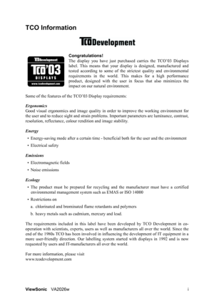Page 3ViewSonicVA2026w i
TCO Information
Congratulations!
The display you have just purchased carries the TCO’03 Displays
label. This means that your display is designed, manufactured and
tested according to some of the strictest quality and environmental
requirements in the world. This makes for a high performance
product, designed with the user in focus that also minimizes the
impact on our natural environment. 
Some of the features of the TCO’03 Display requirements:
Ergonomics 
Good visual ergonomics and...