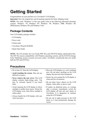 Page 8ViewSonicVA2026w 5
Getting Started
Congratulations on your purchase of a ViewSonic® LCD display.
Important! Save the original box and all packing material for future shipping needs.
NOTE: The word “Windows” in this user guide refers to the following Microsoft operating
systems: Windows ‘95, Windows NT, Windows ‘98, Windows 2000, Windows Me
(Millennium), Windows XP, and Windows Vista.
Package Contents
Your LCD display package includes:
•LCD display
• Power cord
• D-Sub cable
• ViewSonic Wizard CD-ROM
•...