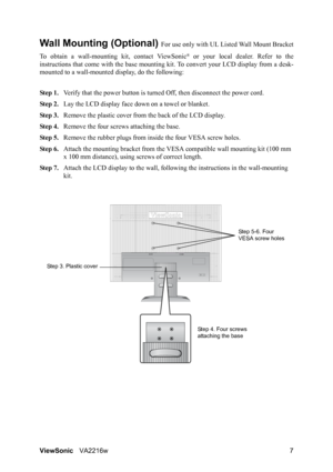 Page 10ViewSonicVA2216w 7
Wall Mounting (Optional) For use only with UL Listed Wall Mount Bracket
To obtain a wall-mounting kit, contact ViewSonic
® or your local dealer. Refer to the
instructions that come with the base mounting kit. To convert your LCD display from a desk-
mounted to a wall-mounted display, do the following:
Step 1.Verify that the power button is turned Off, then disconnect the power cord.
Step 2.Lay the LCD display face down on a towel or blanket.
Step 3.Remove the plastic cover from the...