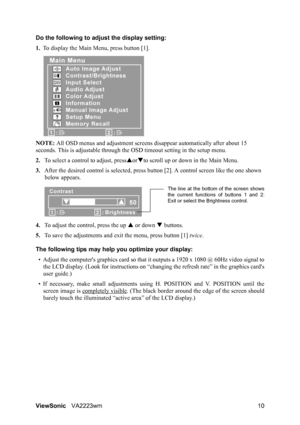 Page 13ViewSonicVA2223wm 10 Do the following to adjust the display setting:
1.To display the Main Menu, press button [1].
NOTE: All OSD menus and adjustment screens disappear automatically after about 15 
seconds. This is adjustable through the OSD timeout setting in the setup menu.
2.To select a control to adjust, pressSorTto scroll up or down in the Main Menu.
3.After the desired control is selected, press button [2]. A control screen like the one shown 
below appears.
4.To adjust the control, press the up S...