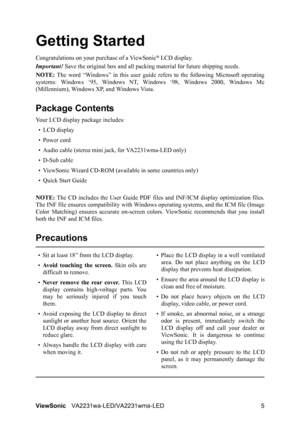 Page 8ViewSonicVA2231wa-LED/VA2231wma-LED 5
Getting Started
Congratulations on your purchase of a ViewSonic® LCD display.
Important! Save the original box and all packing material for future shipping needs.
NOTE: The word “Windows” in this user guide refers to the following Microsoft operating
systems: Windows ‘95, Windows NT, Windows ‘98, Windows 2000, Windows Me
(Millennium), Windows XP, and Windows Vista.
Package Contents
Your LCD display package includes:
•LCD display
• Power cord
• Audio cable (stereo...