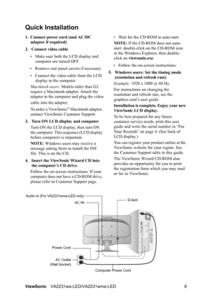 Page 9ViewSonicVA2231wa-LED/VA2231wma-LED 6
Quick Installation
1. Connect power cord (and AC/DC 
adapter if required)
2. Connect video cable
• Make sure both the LCD display and 
computer are turned OFF
• Remove rear panel covers if necessary
• Connect the video cable from the LCD 
display to the computer
Macintosh users: Models older than G3 
require a Macintosh adapter. Attach the 
adapter to the computer and plug the video
cable into the adapter.
To order a ViewSonic
® Macintosh adapter, 
contact ViewSonic...