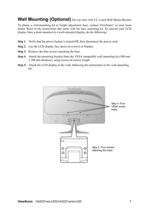 Page 10ViewSonicVA2231wa-LED/VA2231wma-LED 7
Wall Mounting (Optional) For use only with UL Listed Wall Mount Bracket
To obtain a wall-mounting kit or height adjustment base, contact ViewSonic
® or your local
dealer. Refer to the instructions that come with the base mounting kit. To convert your LCD
display from a desk-mounted to a wall-mounted display, do the following:
Step 1.Verify that the power button is turned Off, then disconnect the power cord.
Step 2.Lay the LCD display face down on a towel or blanket....