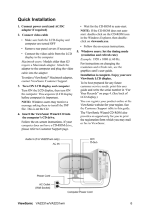 Page 9ViewSonicVA2231w/VA2231wm 6
Quick Installation
1. Connect power cord (and AC/DC 
adapter if required)
2. Connect video cable
• Make sure both the LCD display and 
computer are turned OFF
• Remove rear panel covers if necessary
• Connect the video cable from the LCD 
display to the computer
Macintosh users: Models older than G3 
require a Macintosh adapter. Attach the 
adapter to the computer and plug the video
cable into the adapter.
To order a ViewSonic
® Macintosh adapter, 
contact ViewSonic Customer...