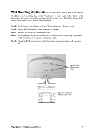 Page 10ViewSonicVA2231w/VA2231wm 7
Wall Mounting (Optional) For use only with UL Listed Wall Mount Bracket
To obtain a wall-mounting kit, contact ViewSonic
® or your local dealer. Refer to the
instructions that come with the base mounting kit. To convert your LCD display from a desk-
mounted to a wall-mounted display, do the following:
Step 1.Verify that the power button is turned Off, then disconnect the power cord.
Step 2.Lay the LCD display face down on a towel or blanket.
Step 3.Remove the four screws...