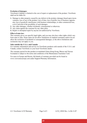 Page 2421 Exclusion of damages:
ViewSonic's liability is limited to the cost of repair or replacement of the product. ViewSonic 
shall not be liable for:
1.Damage to other property caused by any defects in the product, damages based upon incon-
venience, loss of use of the product, loss of time, loss of profits, loss of business opportu-
nity, loss of goodwill, interference with business relationships, or other commercial loss, 
even if advised of the possibility of such damages.
2.Any other damages,...