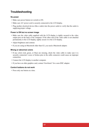 Page 2017
Troubleshooting
No power
• Make sure power button (or switch) is ON.
• Make sure A/C power cord is securely connected to the LCD display.
• Plug another electrical device (like a radio) into the power outlet to verify that the outlet is
supplying proper voltage.
Power is ON but no screen image
• Make sure the video cable supplied with the LCD display is tightly secured to the video
output port on the back of the computer. If the other end of the video cable is not attached
permanently to the LCD...