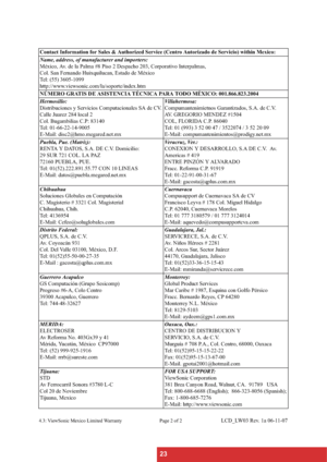 Page 2623
4.3: ViewSonic Mexico Limited Warranty Page 2 of 2LCD_LW03 Rev. 1a 06-11-07 Contact Information for Sales & Authorized Service (Centro Autorizado de Servicio) within Mexico:
Name, address, of manufacturer and importers:
México, Av. de la Palma #8 Piso 2 Despacho 203, Corporativo Interpalmas, 
Col. San Fernando Huixquilucan, Estado de México
Tel: (55) 3605-1099
http://www.viewsonic.com/la/soporte/index.htm
NÚMERO GRATIS DE ASISTENCIA TÉCNICA PARA TODO MÉXICO: 001.866.823.2004
Hermosillo:
Distribuciones...