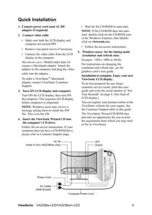 Page 8
ViewSonicVA2238w-LED/VA2238wm-LED 6
Quick Installation
1. Connect power cord (and AC/DC 
adapter if required)
2. Connect video cable • Make sure both the LCD display and  computer are turned OFF
• Remove rear panel  covers if necessary
• Connect the video cable from the LCD  display to the computer
Macintosh users:  Models older than G3 
require a Macintosh adapter. Attach the 
adapter to the computer and plug the video
cable into the adapter.
To order a ViewSonic
® Macintosh 
adapter, contact ViewSonic...