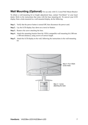 Page 9
ViewSonicVA2238w-LED/VA2238wm-LED 7
Wall Mounting (Optional) For use only with UL Li sted Wall Mount Bracket
To obtain a wall-mounting ki t or height adjustment base, contact ViewSonic
® or your local
dealer. Refer to the instructions  that come with the base mounting kit. To convert your LCD
display from a desk-mounted to a wall -mounted display, do the following:
Step 1. Verify that the power button is turned  Off, then disconnect the power cord.
Step 2. Lay the LCD display face  down on a towel or...