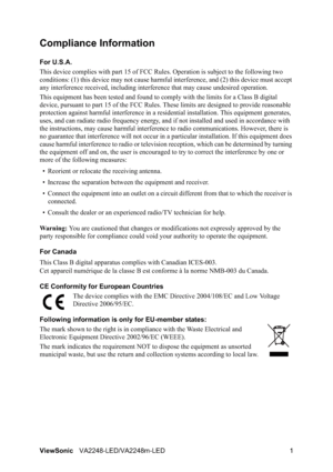 Page 3ViewSonicVA2248-LED/VA2248m-LED 1
Compliance Information 
For U.S.A.
This device complies with part 15 of FCC Rules. Operation is subject to the following two 
conditions: (1) this device may not cause harmful interference, and (2) this device must accept 
any interference received, including interference that may cause undesired operation.
This equipment has been tested and found to comply with the limits for a Class B digital 
device, pursuant to part 15 of the FCC Rules. These limits are designed to...