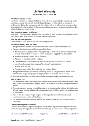 Page 23ViewSonicVA2248-LED/VA2248m-LED 21
Limited Warranty
VIEWSONIC® LCD DISPLAY
What the warranty covers:
ViewSonic warrants its products to be free from defects in material and workmanship, under 
normal use, during the warranty period. If a product proves to be defective in material or 
workmanship during the warranty period, ViewSonic will, at its sole option, repair or replace 
the product with a like product. Replacement product or parts may include remanufactured or 
refurbished parts or components.
How...