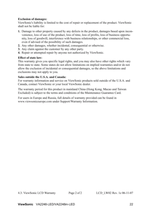 Page 24ViewSonicVA2248-LED/VA2248m-LED 22 Exclusion of damages:
ViewSonic's liability is limited to the cost of repair or replacement of the product. ViewSonic 
shall not be liable for:
1.Damage to other property caused by any defects in the product, damages based upon incon-
venience, loss of use of the product, loss of time, loss of profits, loss of business opportu-
nity, loss of goodwill, interference with business relationships, or other commercial loss, 
even if advised of the possibility of such...