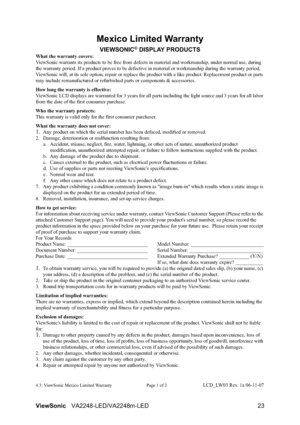 Page 25ViewSonicVA2248-LED/VA2248m-LED 23
Mexico Limited Warranty
VIEWSONIC® DISPLAY PRODUCTS
What the warranty covers:
ViewSonic warrants its products to be free from defects in material and workmanship, under normal use, during 
the warranty period. If a product proves to be defective in material or workmanship during the warranty period, 
ViewSonic will, at its sole option, repair or replace the product with a like product. Replacement product or parts 
may include remanufactured or refurbished parts or...