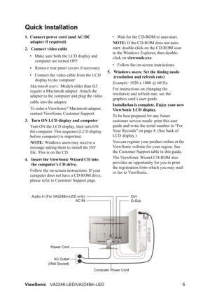 Page 8ViewSonicVA2248-LED/VA2248m-LED 6
Quick Installation
1. Connect power cord (and AC/DC 
adapter if required)
2. Connect video cable
• Make sure both the LCD display and 
computer are turned OFF
• Remove rear panel covers if necessary
• Connect the video cable from the LCD 
display to the computer
Macintosh users: Models older than G3 
require a Macintosh adapter. Attach the 
adapter to the computer and plug the video
cable into the adapter.
To order a ViewSonic
® Macintosh adapter, 
contact ViewSonic...