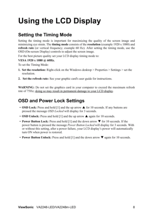 Page 10ViewSonicVA2248-LED/VA2248m-LED 8
Using the LCD Display
Setting the Timing Mode
Setting the timing mode is important for maximizing the quality of the screen image and
minimizing eye strain. The timing mode consists of the resolution (example 1920 x 1080) and
refresh rate (or vertical frequency; example 60 Hz). After setting the timing mode, use the
OSD (On-screen Display) controls to adjust the screen image.
For the best picture quality set your LCD display timing mode to:
VESA 1920 x 1080 @ 60Hz.
To...