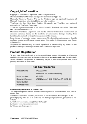 Page 7
ViewSonicVA2323w/VA2323wm 4
Copyright Information
Copyright © ViewSonic® Corporation, 2009. All rights reserved.
Macintosh and Power Macintosh are re gistered trademarks of Apple Inc.
Microsoft, Windows, Windows NT, and the Wi ndows logo are registered trademarks of
Microsoft Corporation in the Un ited States and other countries.
ViewSonic, the three birds logo, OnView,  ViewMatch, and ViewMeter are registered
trademarks of ViewSonic Corporation.
VESA is a registered trademar k of the Video Electronics...