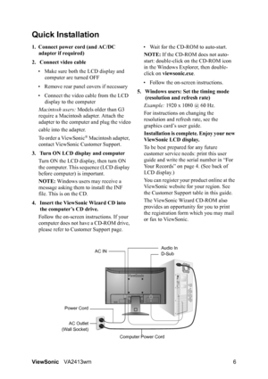 Page 9ViewSonicVA2413wm 6
Quick Installation
1. Connect power cord (and AC/DC 
adapter if required)
2. Connect video cable
• Make sure both the LCD display and 
computer are turned OFF
• Remove rear panel covers if necessary
• Connect the video cable from the LCD 
display to the computer
Macintosh users: Models older than G3 
require a Macintosh adapter. Attach the 
adapter to the computer and plug the video
cable into the adapter.
To order a ViewSonic
® Macintosh adapter, 
contact ViewSonic Customer Support....