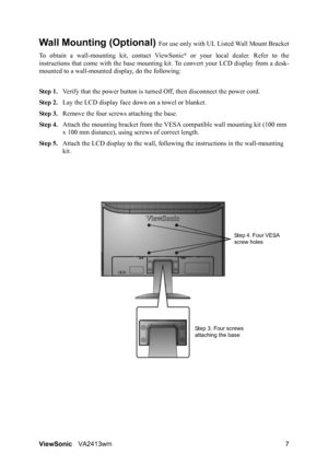 Page 10ViewSonicVA2413wm 7
Wall Mounting (Optional) For use only with UL Listed Wall Mount Bracket
To obtain a wall-mounting kit, contact ViewSonic
® or your local dealer. Refer to the
instructions that come with the base mounting kit. To convert your LCD display from a desk-
mounted to a wall-mounted display, do the following:
Step 1.Verify that the power button is turned Off, then disconnect the power cord.
Step 2.Lay the LCD display face down on a towel or blanket.
Step 3.Remove the four screws attaching the...